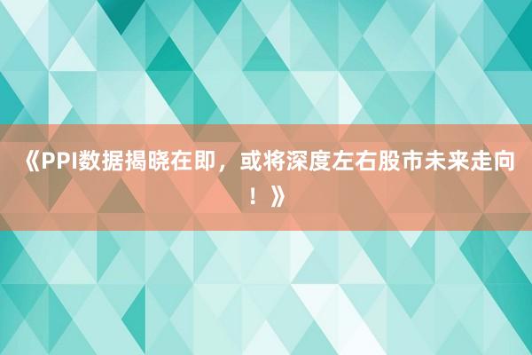 《PPI数据揭晓在即，或将深度左右股市未来走向！》