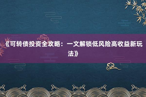 《可转债投资全攻略：一文解锁低风险高收益新玩法》