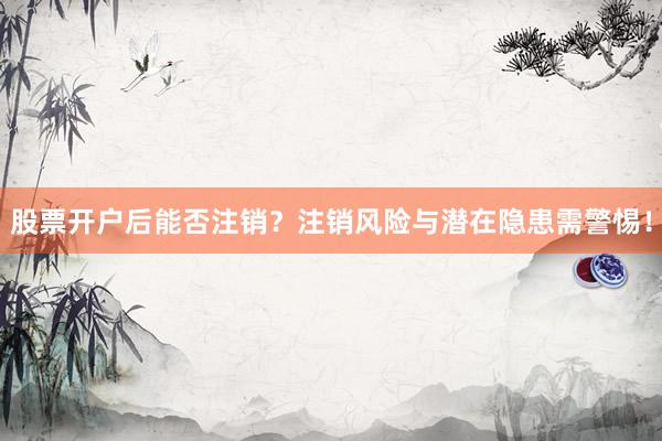 股票开户后能否注销？注销风险与潜在隐患需警惕！