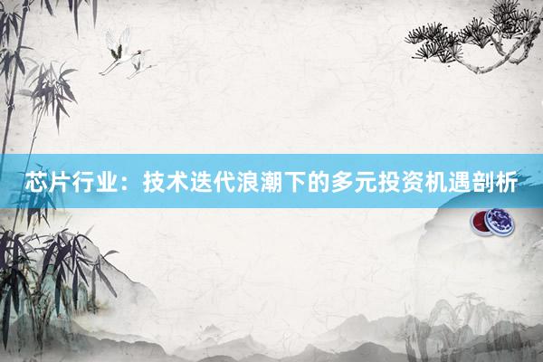芯片行业：技术迭代浪潮下的多元投资机遇剖析