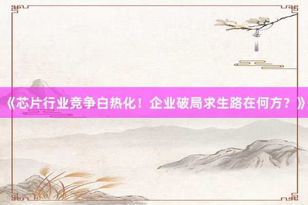 《芯片行业竞争白热化！企业破局求生路在何方？》