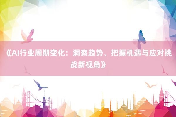 《AI行业周期变化：洞察趋势、把握机遇与应对挑战新视角》
