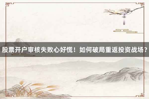 股票开户审核失败心好慌！如何破局重返投资战场？