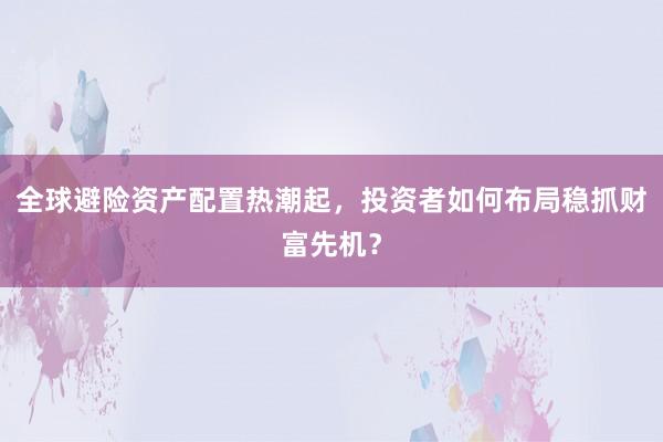 全球避险资产配置热潮起，投资者如何布局稳抓财富先机？