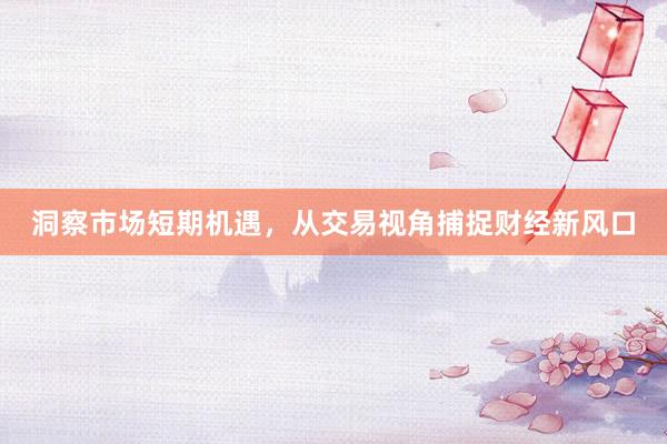 洞察市场短期机遇，从交易视角捕捉财经新风口