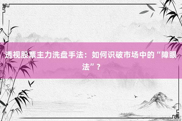透视股票主力洗盘手法:如何识破市场中的“障眼法”?