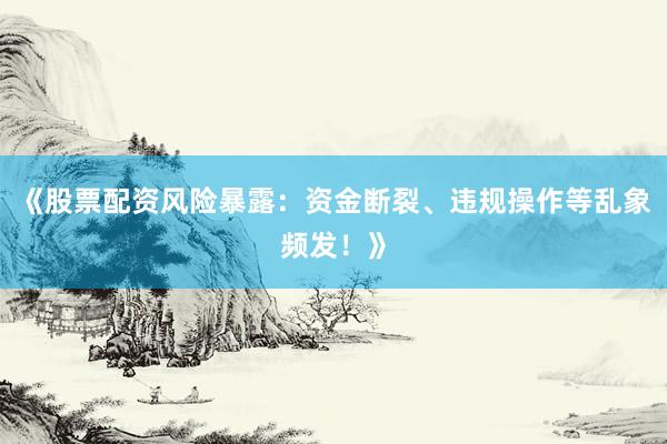 《股票配资风险暴露：资金断裂、违规操作等乱象频发！》