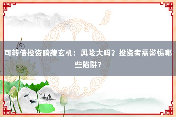 可转债投资暗藏玄机：风险大吗？投资者需警惕哪些陷阱？