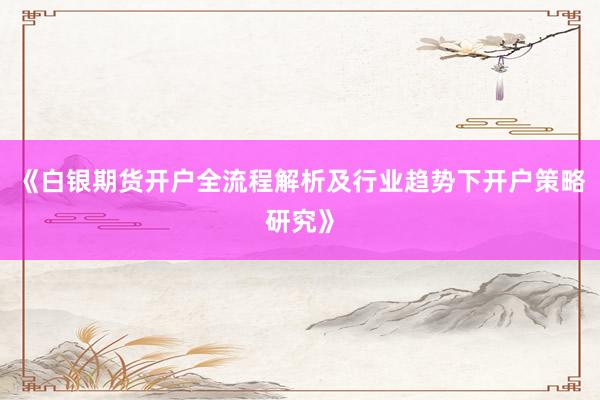 《白银期货开户全流程解析及行业趋势下开户策略研究》