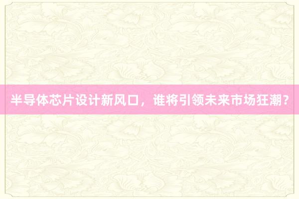 半导体芯片设计新风口，谁将引领未来市场狂潮？