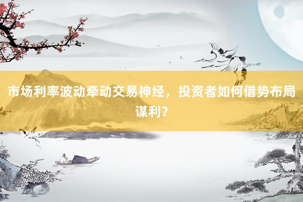 市场利率波动牵动交易神经，投资者如何借势布局谋利？