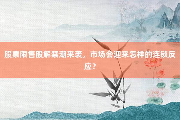 股票限售股解禁潮来袭，市场会迎来怎样的连锁反应？