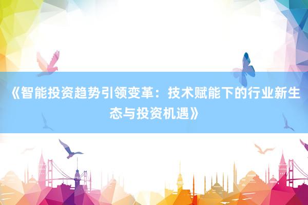 《智能投资趋势引领变革：技术赋能下的行业新生态与投资机遇》
