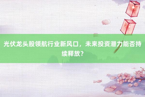 光伏龙头股领航行业新风口，未来投资潜力能否持续释放？