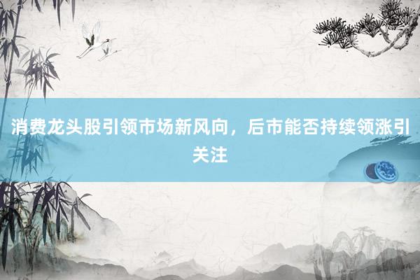 消费龙头股引领市场新风向，后市能否持续领涨引关注