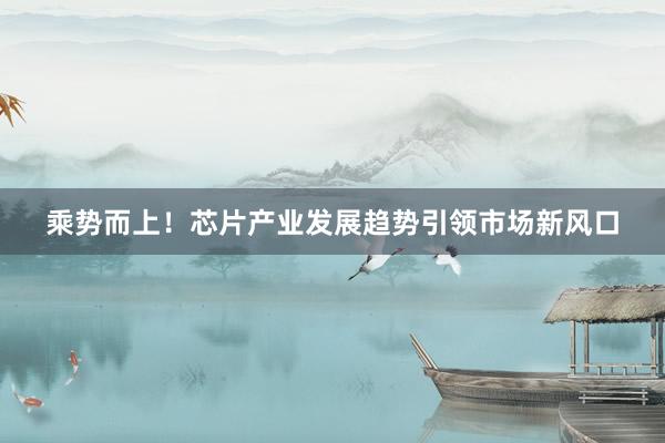乘势而上！芯片产业发展趋势引领市场新风口