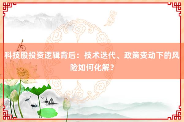 科技股投资逻辑背后：技术迭代、政策变动下的风险如何化解？