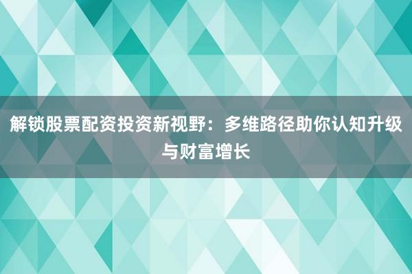 解锁股票配资投资新视野：多维路径助你认知升级与财富增长