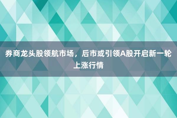 券商龙头股领航市场，后市或引领A股开启新一轮上涨行情