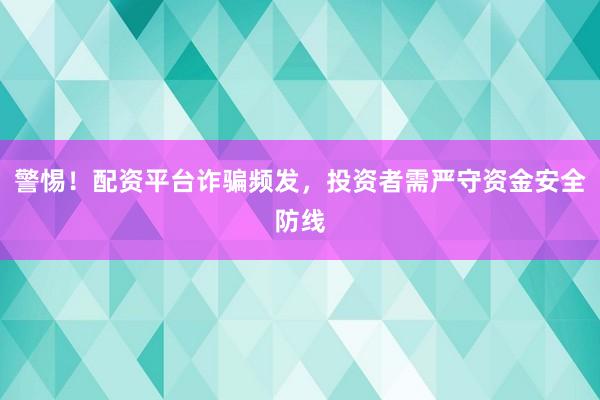警惕!配资平台诈骗频发,投资者需严守资金安全防线