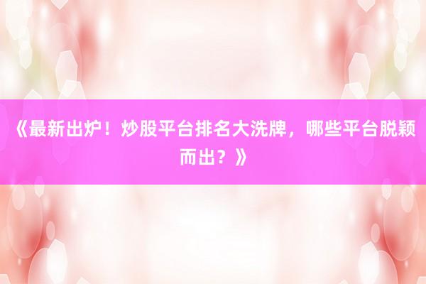 《最新出炉！炒股平台排名大洗牌，哪些平台脱颖而出？》