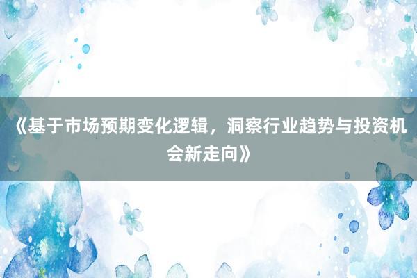 《基于市场预期变化逻辑，洞察行业趋势与投资机会新走向》