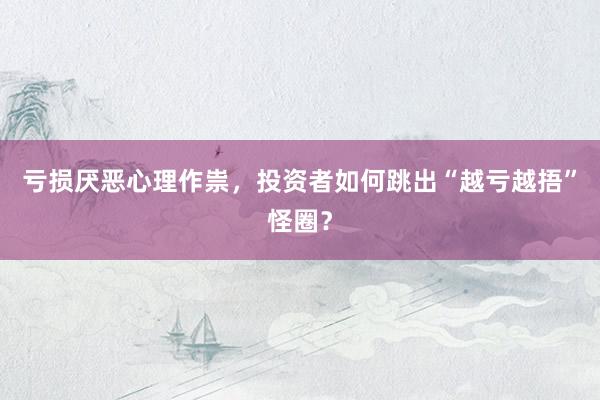 亏损厌恶心理作祟，投资者如何跳出“越亏越捂”怪圈？