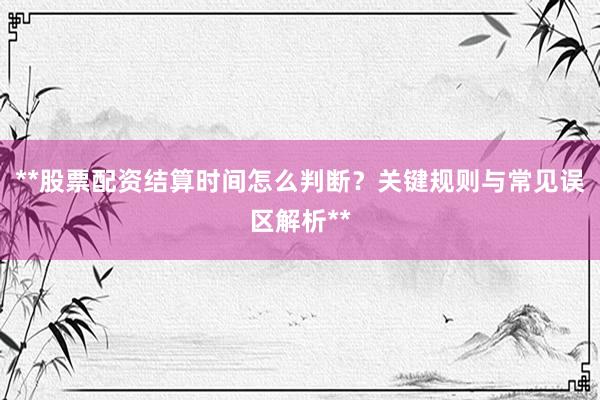 **股票配资结算时间怎么判断？关键规则与常见误区解析**