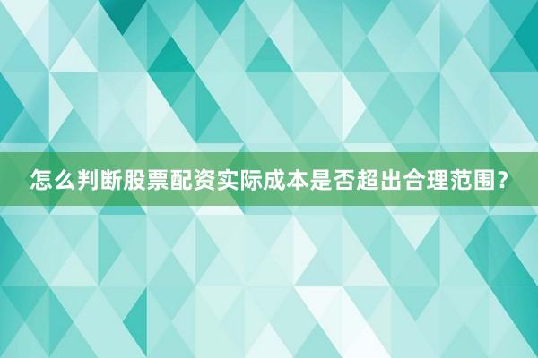 怎么判断股票配资实际成本是否超出合理范围？