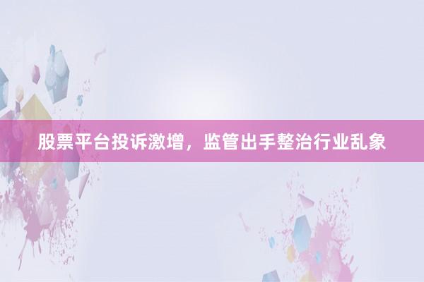 股票平台投诉激增，监管出手整治行业乱象