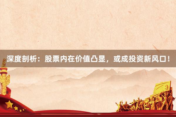 深度剖析：股票内在价值凸显，或成投资新风口！