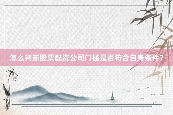 怎么判断股票配资公司门槛是否符合自身条件？