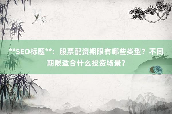 **SEO标题**：股票配资期限有哪些类型？不同期限适合什么投资场景？