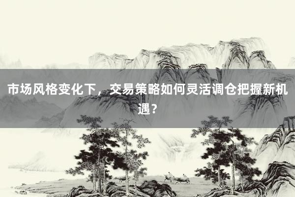 市场风格变化下，交易策略如何灵活调仓把握新机遇？