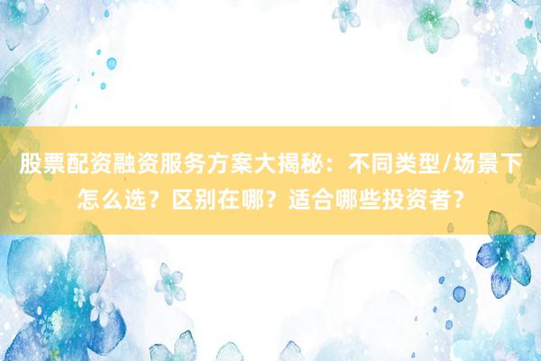 股票配资融资服务方案大揭秘：不同类型/场景下怎么选？区别在哪？适合哪些投资者？