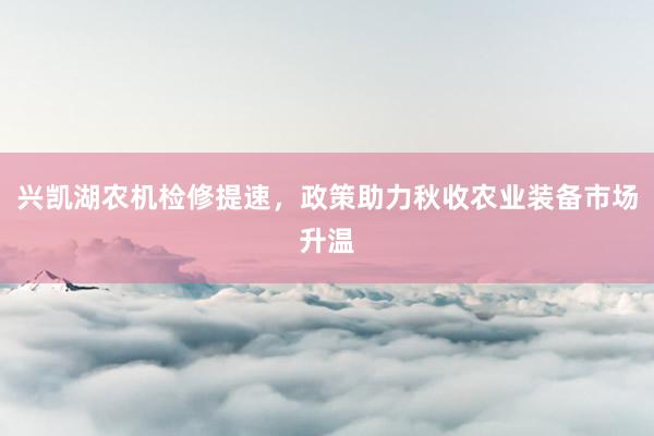 兴凯湖农机检修提速，政策助力秋收农业装备市场升温