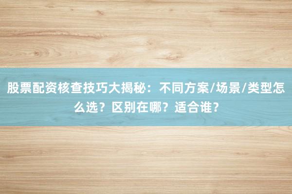 股票配资核查技巧大揭秘：不同方案/场景/类型怎么选？区别在哪？适合谁？