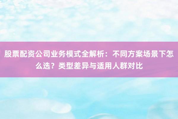 股票配资公司业务模式全解析：不同方案场景下怎么选？类型差异与适用人群对比