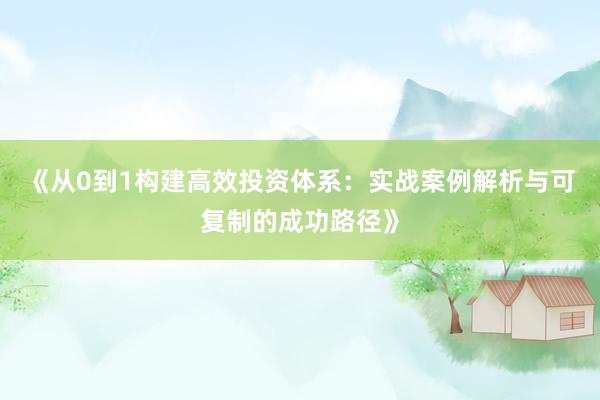 《从0到1构建高效投资体系：实战案例解析与可复制的成功路径》