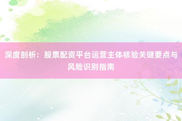 深度剖析：股票配资平台运营主体核验关键要点与风险识别指南