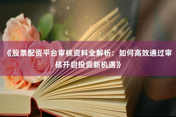 《股票配资平台审核资料全解析：如何高效通过审核开启投资新机遇》