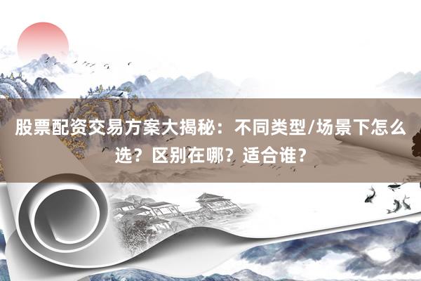 股票配资交易方案大揭秘：不同类型/场景下怎么选？区别在哪？适合谁？