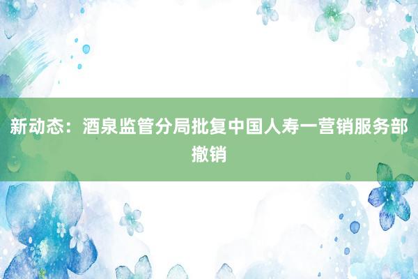 新动态：酒泉监管分局批复中国人寿一营销服务部撤销