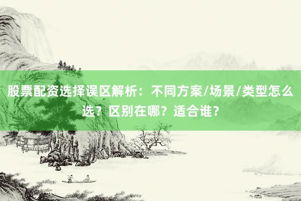 股票配资选择误区解析：不同方案/场景/类型怎么选？区别在哪？适合谁？